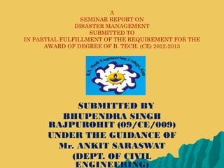 A
SEMINAR REPORT ON
DISASTER MANAGEMENT
SUBMITTED TO
IN PARTIAL FULFILLMENT OF THE REQUIREMENT FOR THE
AWARD OF DEGREE OF B. TECH. (CE) 2012-2013
SUBMITTED BY
BHUPENDRA SINGH
RAJPUROHIT (09/CE/009)
UNDER THE GUIDANCE OF
Mr. ANKIT SARASWAT
(DEPT. OF CIVIL
ENGINEERING)
 