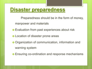 Disaster preparedness
Preparedness should be in the form of money,
manpower and materials
 Evaluation from past experiences about risk
 Location of disaster prone areas
 Organization of communication, information and
warning system
 Ensuring co-ordination and response mechanisms
 
