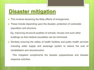 Disaster mitigation
 This involves lessening the likely effects of emergencies.
 These include depending upon the disaster, protection of vulnerable
population and structure.
Eg. improving structural qualities of schools, houses and such other
buildings so that medical causalities can be minimized.
 Similarly ensuring the safety of health facilities and public health services
including water supply and sewerage system to reduce the cost of
rehabilitation and reconstruction.
This mitigation compliments the disaster preparedness and disaster
response activities.
 