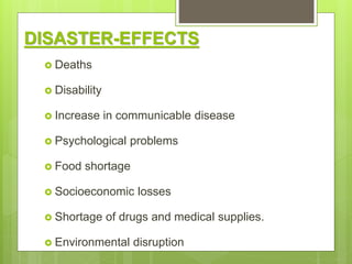 DISASTER-EFFECTS
 Deaths
 Disability
 Increase in communicable disease
 Psychological problems
 Food shortage
 Socioeconomic losses
 Shortage of drugs and medical supplies.
 Environmental disruption
 