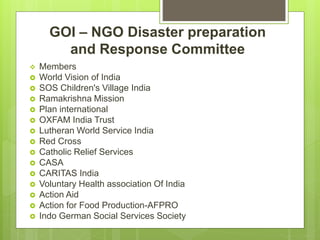 GOI – NGO Disaster preparation
and Response Committee
 Members
 World Vision of India
 SOS Children's Village India
 Ramakrishna Mission
 Plan international
 OXFAM India Trust
 Lutheran World Service India
 Red Cross
 Catholic Relief Services
 CASA
 CARITAS India
 Voluntary Health association Of India
 Action Aid
 Action for Food Production-AFPRO
 Indo German Social Services Society
 