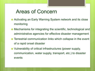 Areas of Concern
 Activating an Early Warning System network and its close
monitoring
 Mechanisms for integrating the scientific, technological and
administrative agencies for effective disaster management
 Terrestrial communication links which collapse in the event
of a rapid onset disaster
 Vulnerability of critical infrastructures (power supply,
communication, water supply, transport, etc.) to disaster
events
 