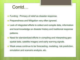 Contd…
 Funding : Primacy of relief as disaster response.
 Preparedness and Mitigation very often ignored.
 Lack of integrated efforts to collect and compile data, information
and local knowledge on disaster history and traditional response
patterns.
 Need for standardized efforts in compiling and interpreting geo-
spatial data, satellite imagery and early warning signals.
 Weak areas continue to be forecasting, modeling, risk prediction,
simulation and scenario analysis, etc.
 