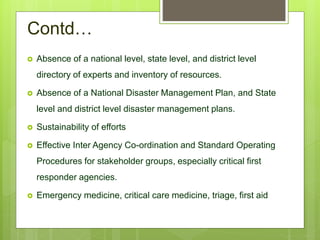Contd…
 Absence of a national level, state level, and district level
directory of experts and inventory of resources.
 Absence of a National Disaster Management Plan, and State
level and district level disaster management plans.
 Sustainability of efforts
 Effective Inter Agency Co-ordination and Standard Operating
Procedures for stakeholder groups, especially critical first
responder agencies.
 Emergency medicine, critical care medicine, triage, first aid
 