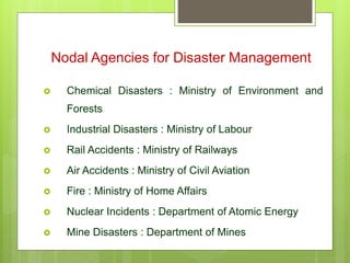  Chemical Disasters : Ministry of Environment and
Forests
 Industrial Disasters : Ministry of Labour
 Rail Accidents : Ministry of Railways
 Air Accidents : Ministry of Civil Aviation
 Fire : Ministry of Home Affairs
 Nuclear Incidents : Department of Atomic Energy
 Mine Disasters : Department of Mines
Nodal Agencies for Disaster Management
 