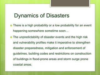 Dynamics of Disasters
 There is a high probability or a low probability for an event
happening somewhere sometime soon…
 The unpredictability of disaster events and the high risk
and vulnerability profiles make it imperative to strengthen
disaster preparedness, mitigation and enforcement of
guidelines, building codes and restrictions on construction
of buildings in flood-prone areas and storm surge prone
coastal areas.
 