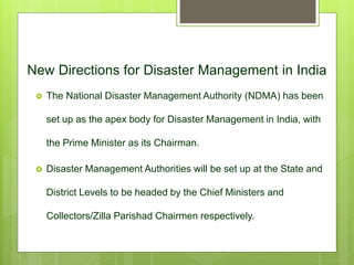 New Directions for Disaster Management in India
 The National Disaster Management Authority (NDMA) has been
set up as the apex body for Disaster Management in India, with
the Prime Minister as its Chairman.
 Disaster Management Authorities will be set up at the State and
District Levels to be headed by the Chief Ministers and
Collectors/Zilla Parishad Chairmen respectively.
 