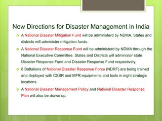 New Directions for Disaster Management in India
 A National Disaster Mitigation Fund will be administerd by NDMA. States and
districts will administer mitigation funds.
 A National Disaster Response Fund will be administerd by NDMA through the
National Executive Committee. States and Districts will administer state
Disaster Response Fund and Disaster Response Fund respectively.
 8 Battalions of National Disaster Response Force (NDRF) are being trained
and deployed with CSSR and MFR equipments and tools in eight strategic
locations.
 A National Disaster Management Policy and National Disaster Response
Plan will also be drawn up.
 