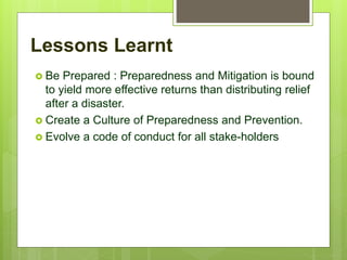 Lessons Learnt
 Be Prepared : Preparedness and Mitigation is bound
to yield more effective returns than distributing relief
after a disaster.
 Create a Culture of Preparedness and Prevention.
 Evolve a code of conduct for all stake-holders
 