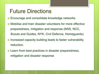 Future Directions
 Encourage and consolidate knowledge networks
 Mobilise and train disaster volunteers for more effective
preparedness, mitigation and response (NSS, NCC,
Scouts and Guides, NYK, Civil Defence, Homeguards)
 Increased capacity building leads to faster vulnerability
reduction.
 Learn from best practices in disaster preparedness,
mitigation and disaster response
 