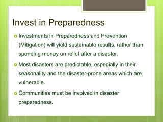 Invest in Preparedness
 Investments in Preparedness and Prevention
(Mitigation) will yield sustainable results, rather than
spending money on relief after a disaster.
 Most disasters are predictable, especially in their
seasonality and the disaster-prone areas which are
vulnerable.
 Communities must be involved in disaster
preparedness.
 