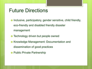  Inclusive, participatory, gender sensitive, child friendly,
eco-friendly and disabled friendly disaster
management
 Technology driven but people owned
 Knowledge Management: Documentation and
dissemination of good practices
 Public Private Partnership
Future Directions
 
