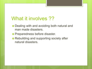 What it involves ??
 Dealing with and avoiding both natural and
man made disasters.
 Preparedness before disaster.
 Rebuilding and supporting society after
natural disasters.
 