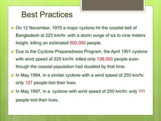 Best Practices
 On 12 November, 1970 a major cyclone hit the coastal belt of
Bangladesh at 223 km/hr. with a storm surge of six to nine meters
height, killing an estimated 500,000 people.
 Due to the Cyclone Preparedness Program, the April 1991 cyclone
with wind speed of 225 km/hr. killed only 138,000 people even
though the coastal population had doubled by that time.
 In May 1994, in a similar cyclone with a wind speed of 250 km/hr.
only 127 people lost their lives.
 In May 1997, in a cyclone with wind speed of 200 km/hr. only 111
people lost their lives.
 