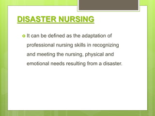 DISASTER NURSING
 It can be defined as the adaptation of
professional nursing skills in recognizing
and meeting the nursing, physical and
emotional needs resulting from a disaster.
 