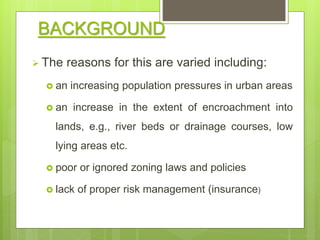  The reasons for this are varied including:
 an increasing population pressures in urban areas
 an increase in the extent of encroachment into
lands, e.g., river beds or drainage courses, low
lying areas etc.
 poor or ignored zoning laws and policies
 lack of proper risk management (insurance)
BACKGROUND
 