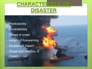 CHARACTERISTIC OF
DISASTER
 Predictability
 Controllability
 Speed of onset
 Length of forewarning
 Duration of impact
 Scope and intensity of
impact
 