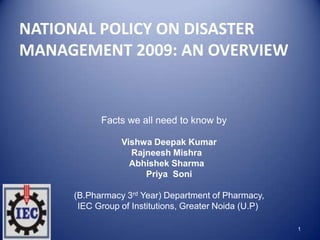 NATIONAL POLICY ON DISASTER
MANAGEMENT 2009: AN OVERVIEW
1
Facts we all need to know by
Vishwa Deepak Kumar
Rajneesh Mishra
Abhishek Sharma
Priya Soni
(B.Pharmacy 3rd Year) Department of Pharmacy,
IEC Group of Institutions, Greater Noida (U.P)
 