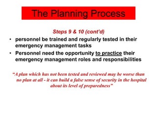Steps 9 & 10 (cont’d)
• personnel be trained and regularly tested in their
emergency management tasks
• Personnel need the opportunity to practice their
emergency management roles and responsibilities
“A plan which has not been tested and reviewed may be worse than
no plan at all - it can build a false sense of security in the hospital
about its level of preparedness”
The Planning Process
 