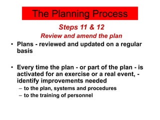 Steps 11 & 12
Review and amend the plan
• Plans - reviewed and updated on a regular
basis
• Every time the plan - or part of the plan - is
activated for an exercise or a real event, -
identify improvements needed
– to the plan, systems and procedures
– to the training of personnel
The Planning Process
 