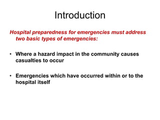 Introduction
Hospital preparedness for emergencies must address
two basic types of emergencies:
• Where a hazard impact in the community causes
casualties to occur
• Emergencies which have occurred within or to the
hospital itself
 