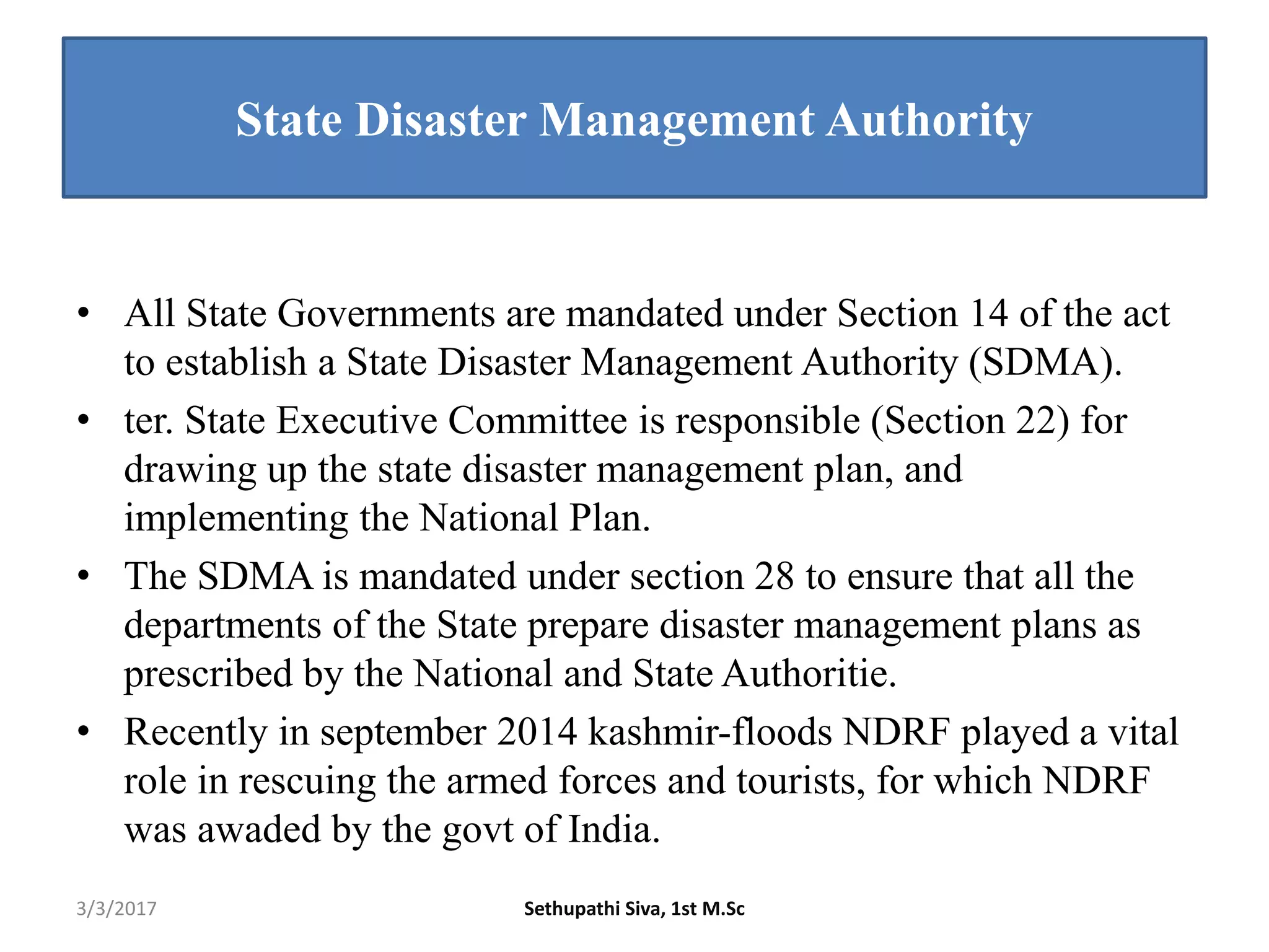 State Disaster Management Authority
• All State Governments are mandated under Section 14 of the act
to establish a State Disaster Management Authority (SDMA).
• ter. State Executive Committee is responsible (Section 22) for
drawing up the state disaster management plan, and
implementing the National Plan.
• The SDMA is mandated under section 28 to ensure that all the
departments of the State prepare disaster management plans as
prescribed by the National and State Authoritie.
• Recently in september 2014 kashmir-floods NDRF played a vital
role in rescuing the armed forces and tourists, for which NDRF
was awaded by the govt of India.
3/3/2017 Sethupathi Siva, 1st M.Sc
 