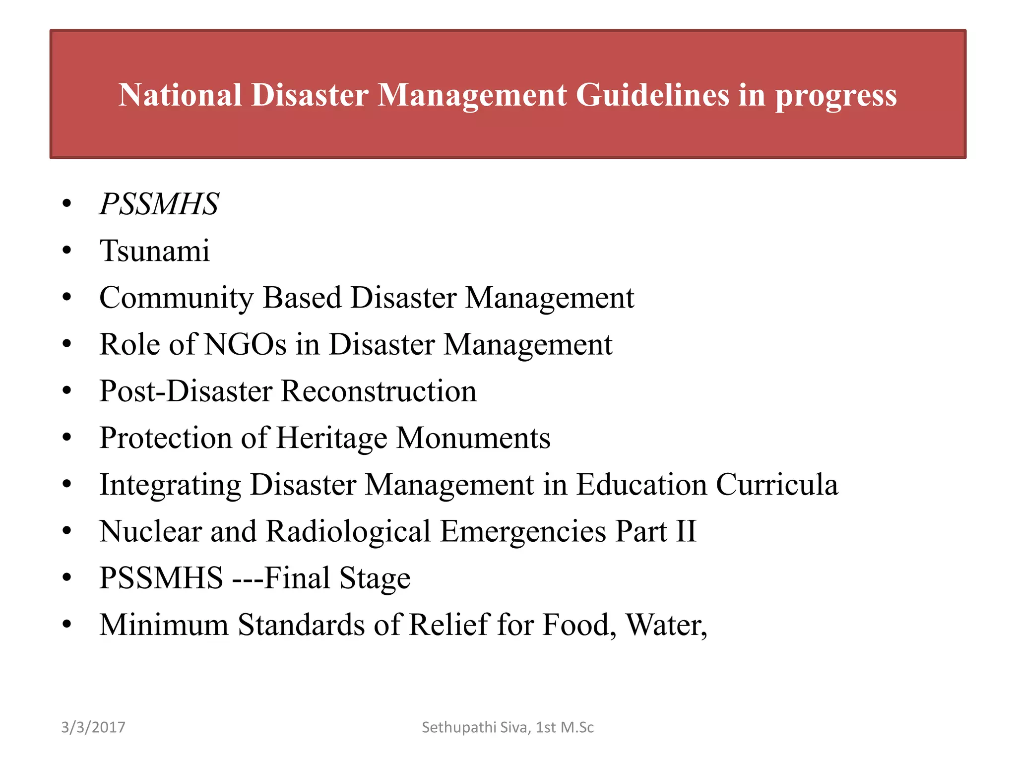 National Disaster Management Guidelines in progress
• PSSMHS
• Tsunami
• Community Based Disaster Management
• Role of NGOs in Disaster Management
• Post-Disaster Reconstruction
• Protection of Heritage Monuments
• Integrating Disaster Management in Education Curricula
• Nuclear and Radiological Emergencies Part II
• PSSMHS ---Final Stage
• Minimum Standards of Relief for Food, Water,
3/3/2017 Sethupathi Siva, 1st M.Sc
 