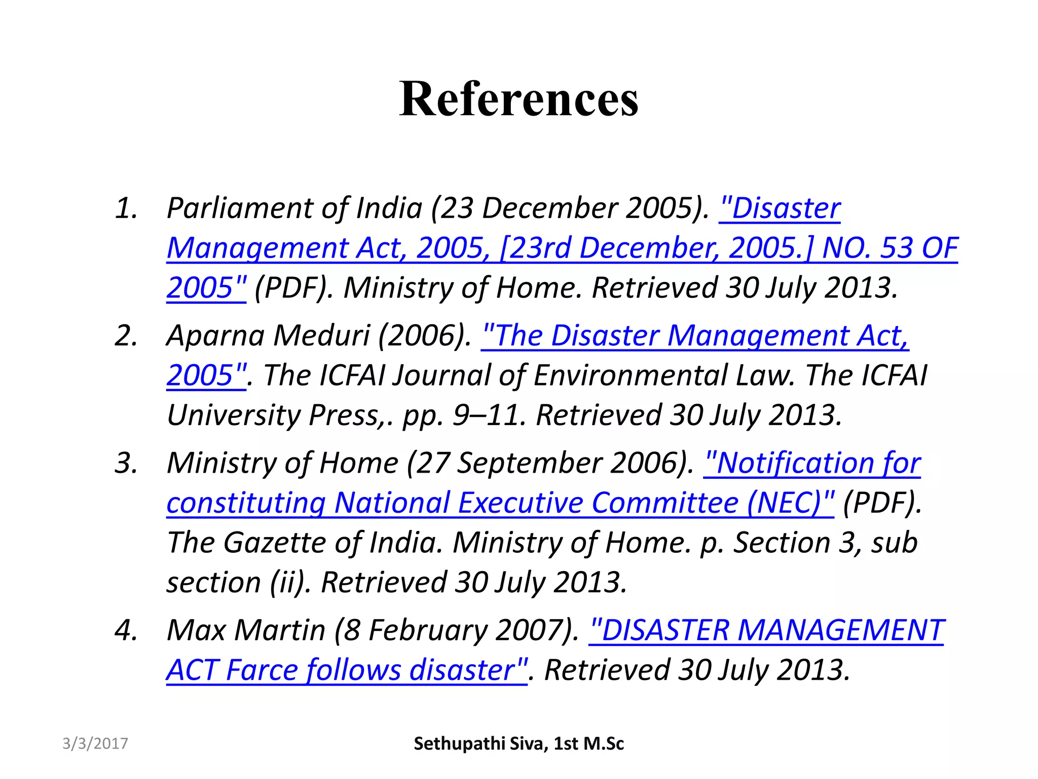 References
1. Parliament of India (23 December 2005). "Disaster
Management Act, 2005, [23rd December, 2005.] NO. 53 OF
2005" (PDF). Ministry of Home. Retrieved 30 July 2013.
2. Aparna Meduri (2006). "The Disaster Management Act,
2005". The ICFAI Journal of Environmental Law. The ICFAI
University Press,. pp. 9–11. Retrieved 30 July 2013.
3. Ministry of Home (27 September 2006). "Notification for
constituting National Executive Committee (NEC)" (PDF).
The Gazette of India. Ministry of Home. p. Section 3, sub
section (ii). Retrieved 30 July 2013.
4. Max Martin (8 February 2007). "DISASTER MANAGEMENT
ACT Farce follows disaster". Retrieved 30 July 2013.
3/3/2017 Sethupathi Siva, 1st M.Sc
 