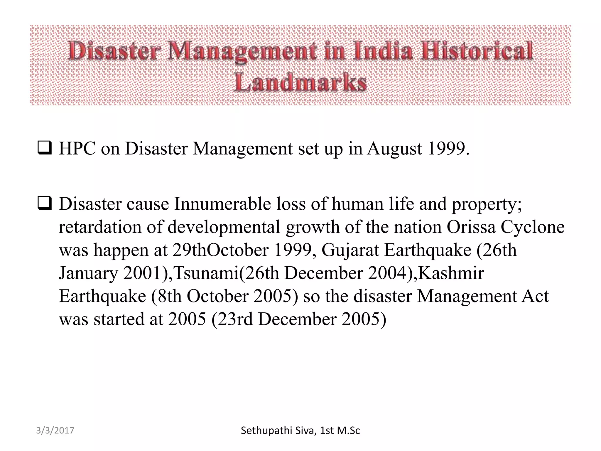  HPC on Disaster Management set up in August 1999.
 Disaster cause Innumerable loss of human life and property;
retardation of developmental growth of the nation Orissa Cyclone
was happen at 29thOctober 1999, Gujarat Earthquake (26th
January 2001),Tsunami(26th December 2004),Kashmir
Earthquake (8th October 2005) so the disaster Management Act
was started at 2005 (23rd December 2005)
3/3/2017 Sethupathi Siva, 1st M.Sc
 