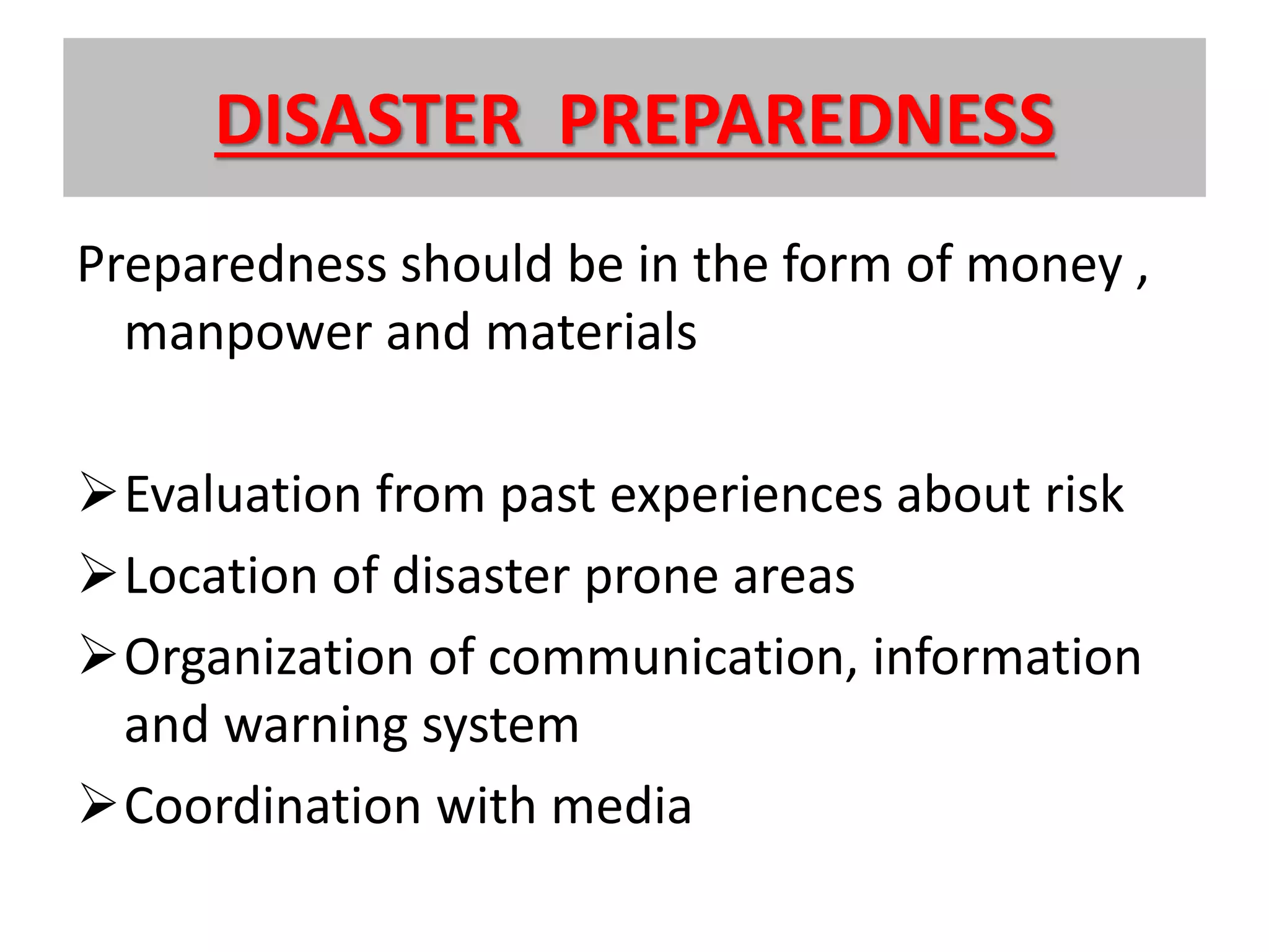 DISASTER PREPAREDNESS
Preparedness should be in the form of money ,
manpower and materials
Evaluation from past experiences about risk
Location of disaster prone areas
Organization of communication, information
and warning system
Coordination with media
 