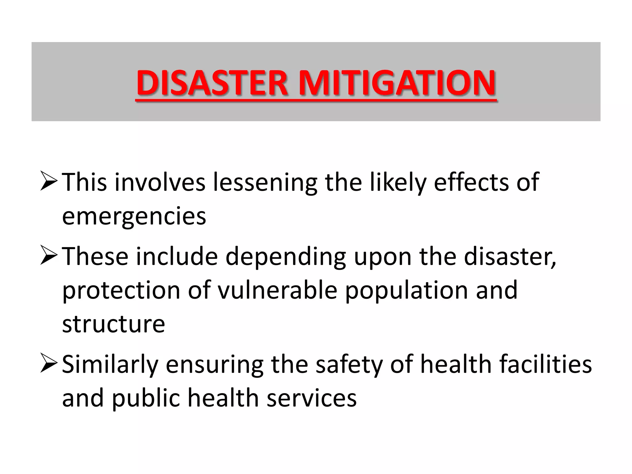 DISASTER MITIGATION
This involves lessening the likely effects of
emergencies
These include depending upon the disaster,
protection of vulnerable population and
structure
Similarly ensuring the safety of health facilities
and public health services
 