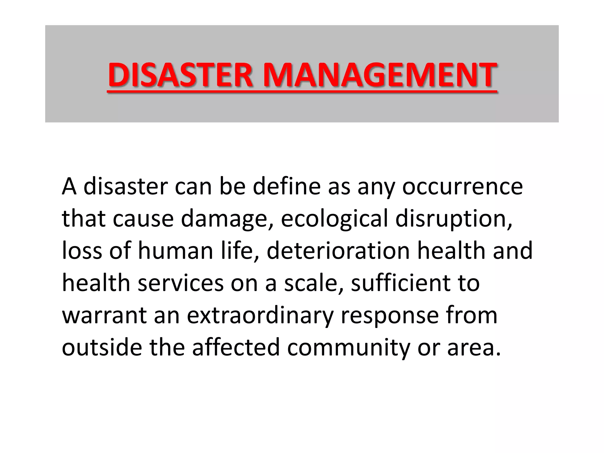 DISASTER MANAGEMENT
A disaster can be define as any occurrence
that cause damage, ecological disruption,
loss of human life, deterioration health and
health services on a scale, sufficient to
warrant an extraordinary response from
outside the affected community or area.
 
