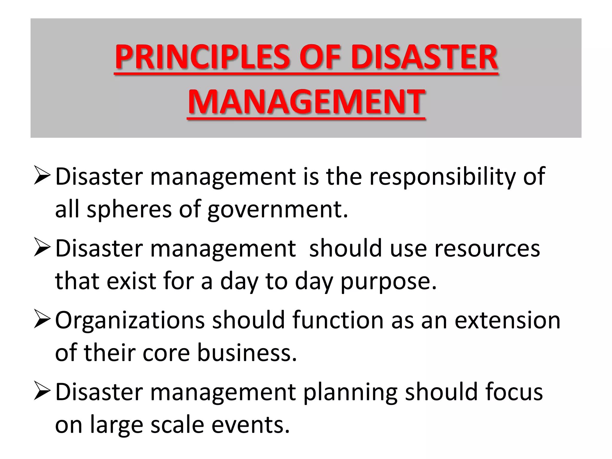 PRINCIPLES OF DISASTER
MANAGEMENT
Disaster management is the responsibility of
all spheres of government.
Disaster management should use resources
that exist for a day to day purpose.
Organizations should function as an extension
of their core business.
Disaster management planning should focus
on large scale events.
 