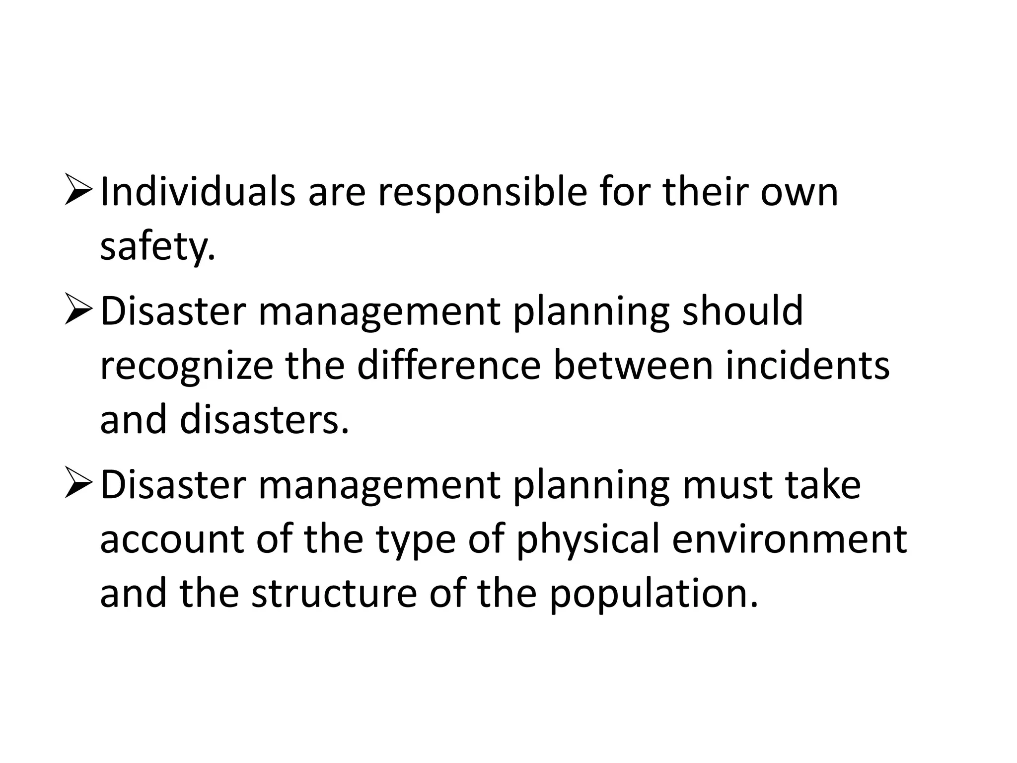 Individuals are responsible for their own
safety.
Disaster management planning should
recognize the difference between incidents
and disasters.
Disaster management planning must take
account of the type of physical environment
and the structure of the population.
 