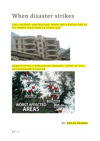 1 | P a g e
When disaster strikes
2001 GUJARAT EARTHQU AKE: WHEN INDIA FACED ONE OF
ITS WORST DISASTERS 16 YEARS AGO
DEMYSTIFYING A HIMALAYAN TRAGEDY: STUDY OF 2013
UTTARAKHAND DISASTER
BY: EMAAN SHARMA
 