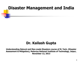 Disaster Management and India 
Dr. Kailash Gupta 
Understanding Natural and Man-made Disasters course of M. Tech. (Disaster 
Assessment & Mitigation), Malaviya National Institute of Technology, Jaipur, 
November 12, 2013 
1 
 