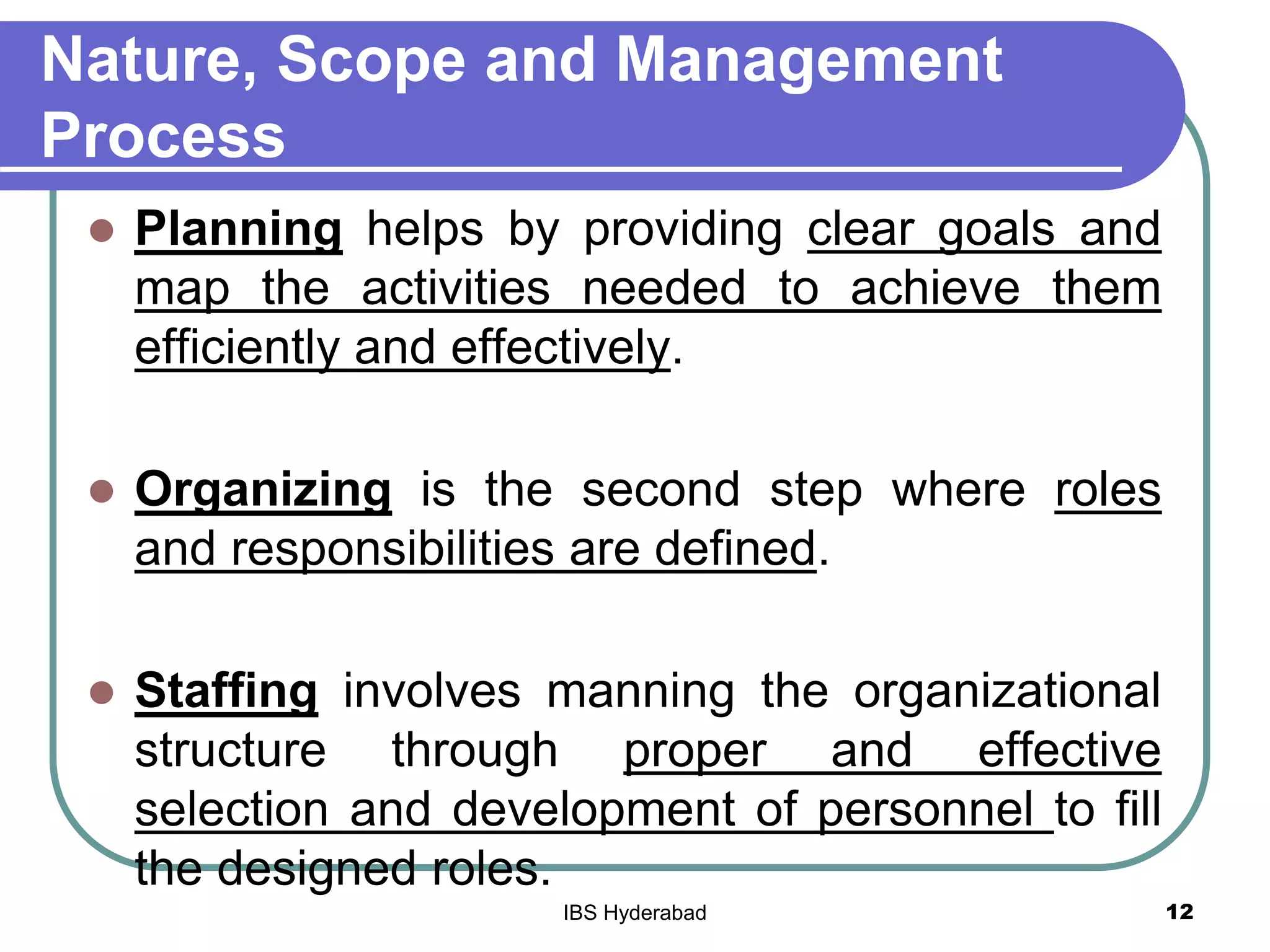 Nature, Scope and Management
Process
 Planning helps by providing clear goals and
map the activities needed to achieve them
efficiently and effectively.
 Organizing is the second step where roles
and responsibilities are defined.
 Staffing involves manning the organizational
structure through proper and effective
selection and development of personnel to fill
the designed roles.
12IBS Hyderabad
 