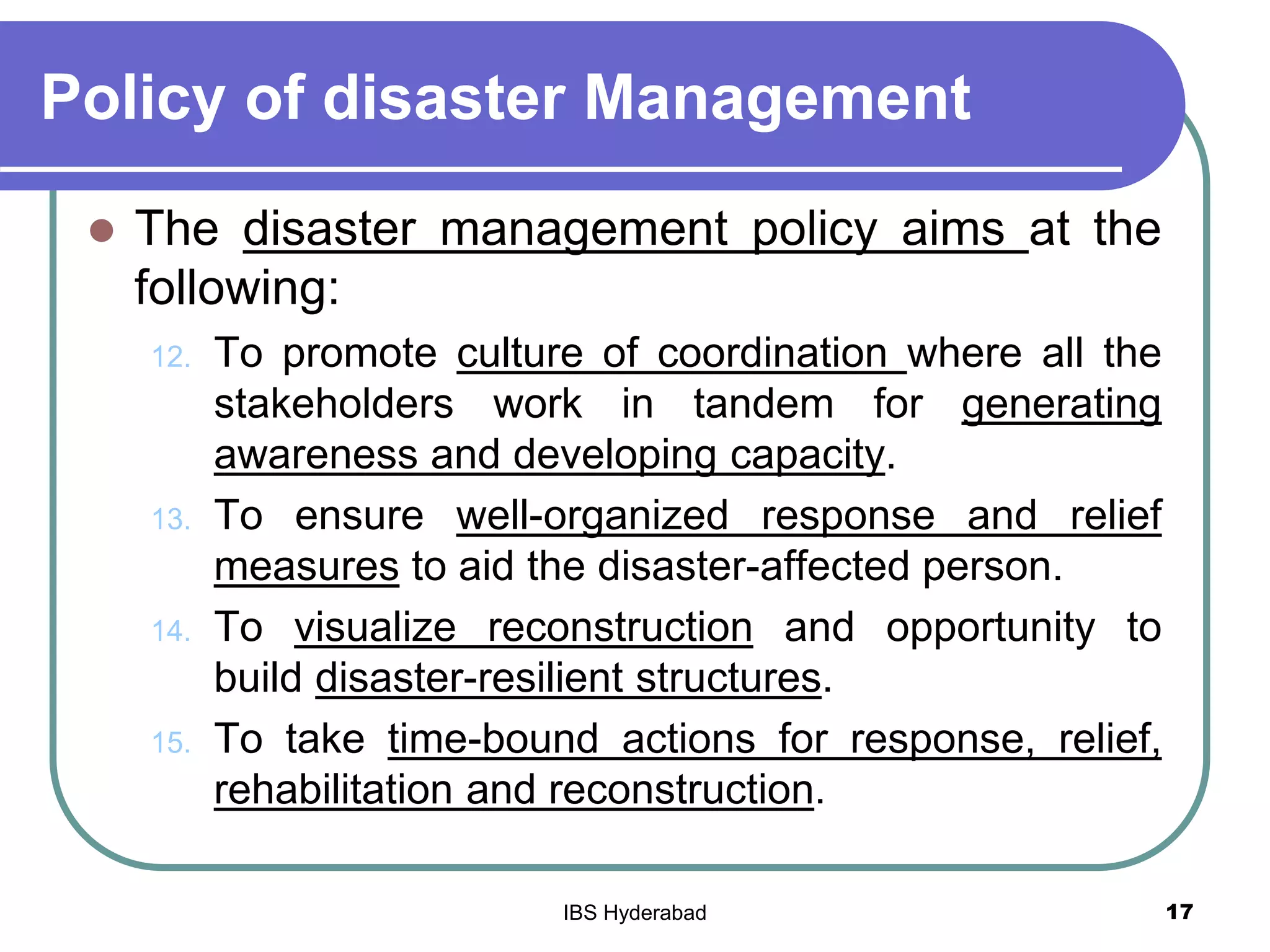 Policy of disaster Management
 The disaster management policy aims at the
following:
12. To promote culture of coordination where all the
stakeholders work in tandem for generating
awareness and developing capacity.
13. To ensure well-organized response and relief
measures to aid the disaster-affected person.
14. To visualize reconstruction and opportunity to
build disaster-resilient structures.
15. To take time-bound actions for response, relief,
rehabilitation and reconstruction.
17IBS Hyderabad
 