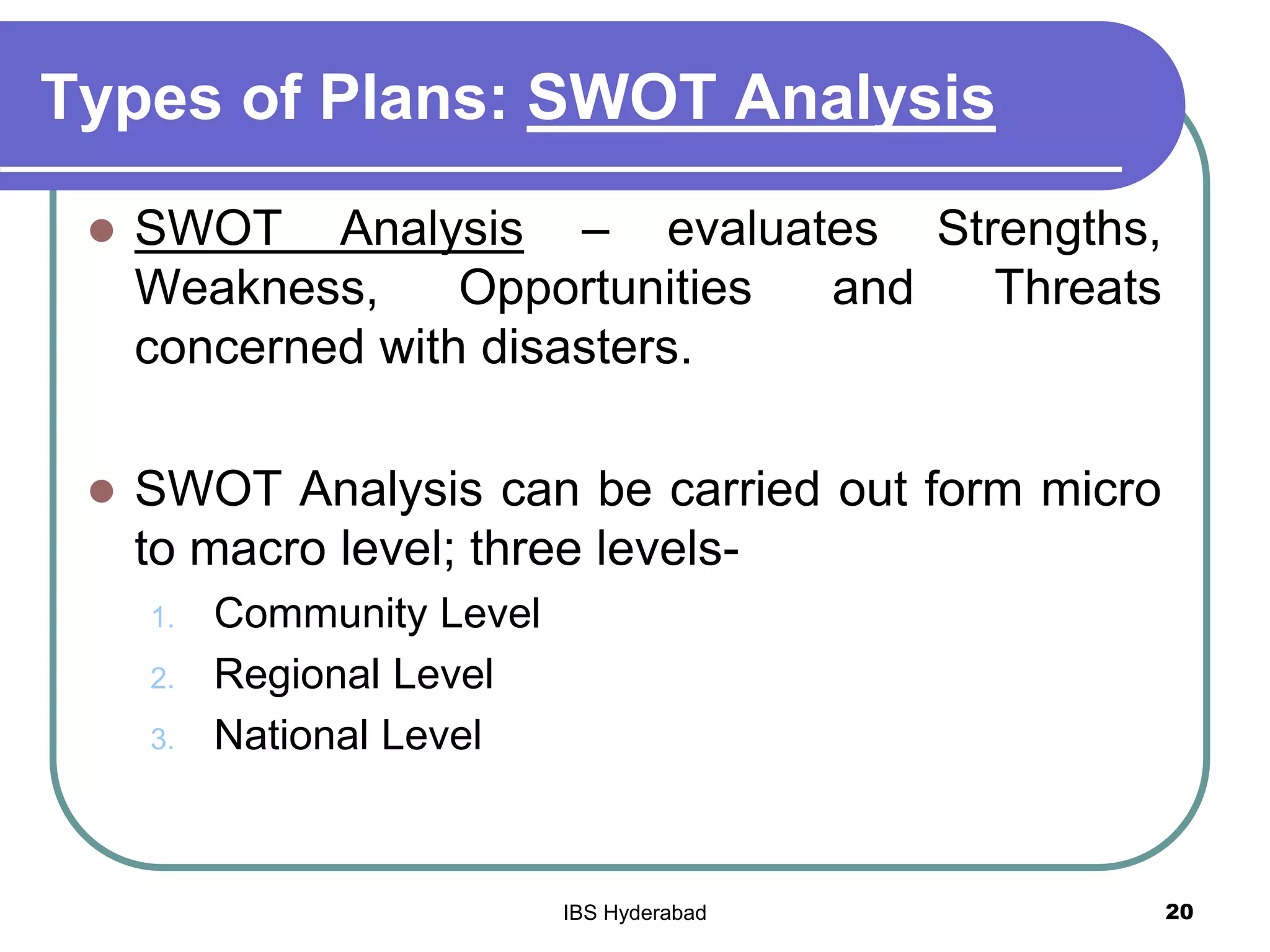 Types of Plans: SWOT Analysis
 SWOT Analysis – evaluates Strengths,
Weakness, Opportunities and Threats
concerned with disasters.
 SWOT Analysis can be carried out form micro
to macro level; three levels-
1. Community Level
2. Regional Level
3. National Level
20IBS Hyderabad
 