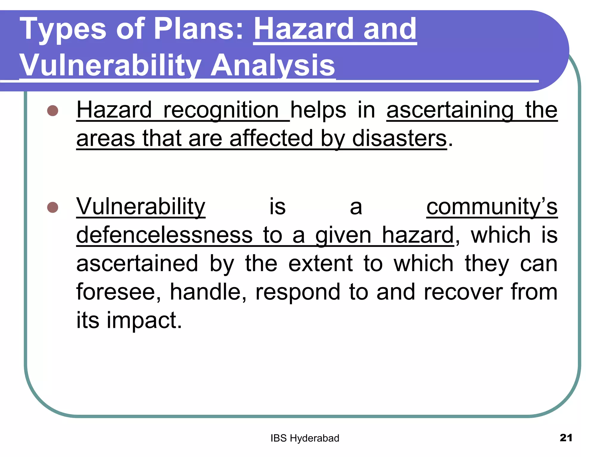 Types of Plans: Hazard and
Vulnerability Analysis
 Hazard recognition helps in ascertaining the
areas that are affected by disasters.
 Vulnerability is a community’s
defencelessness to a given hazard, which is
ascertained by the extent to which they can
foresee, handle, respond to and recover from
its impact.
21IBS Hyderabad
 