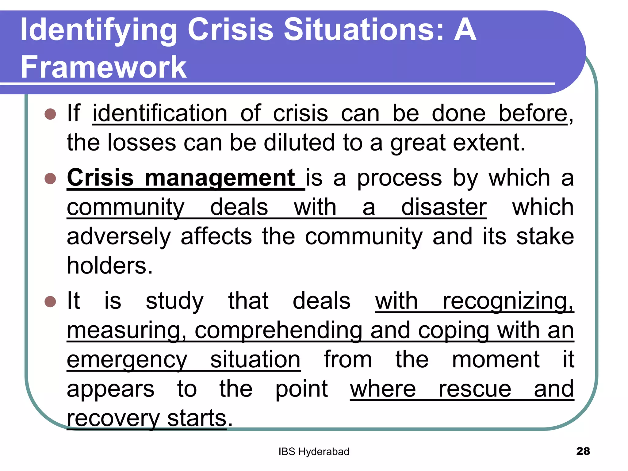 Identifying Crisis Situations: A
Framework
 If identification of crisis can be done before,
the losses can be diluted to a great extent.
 Crisis management is a process by which a
community deals with a disaster which
adversely affects the community and its stake
holders.
 It is study that deals with recognizing,
measuring, comprehending and coping with an
emergency situation from the moment it
appears to the point where rescue and
recovery starts.
28IBS Hyderabad
 
