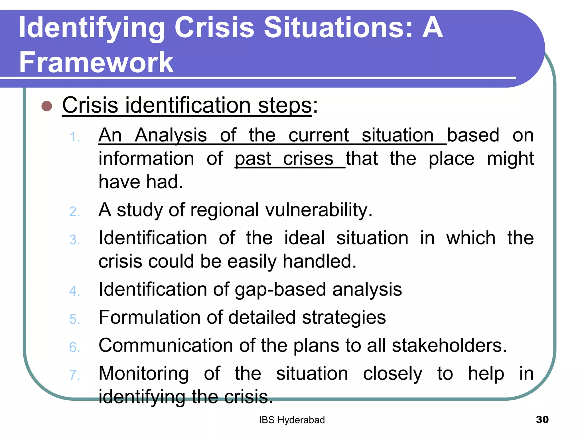 Identifying Crisis Situations: A
Framework
 Crisis identification steps:
1. An Analysis of the current situation based on
information of past crises that the place might
have had.
2. A study of regional vulnerability.
3. Identification of the ideal situation in which the
crisis could be easily handled.
4. Identification of gap-based analysis
5. Formulation of detailed strategies
6. Communication of the plans to all stakeholders.
7. Monitoring of the situation closely to help in
identifying the crisis.
30IBS Hyderabad
 