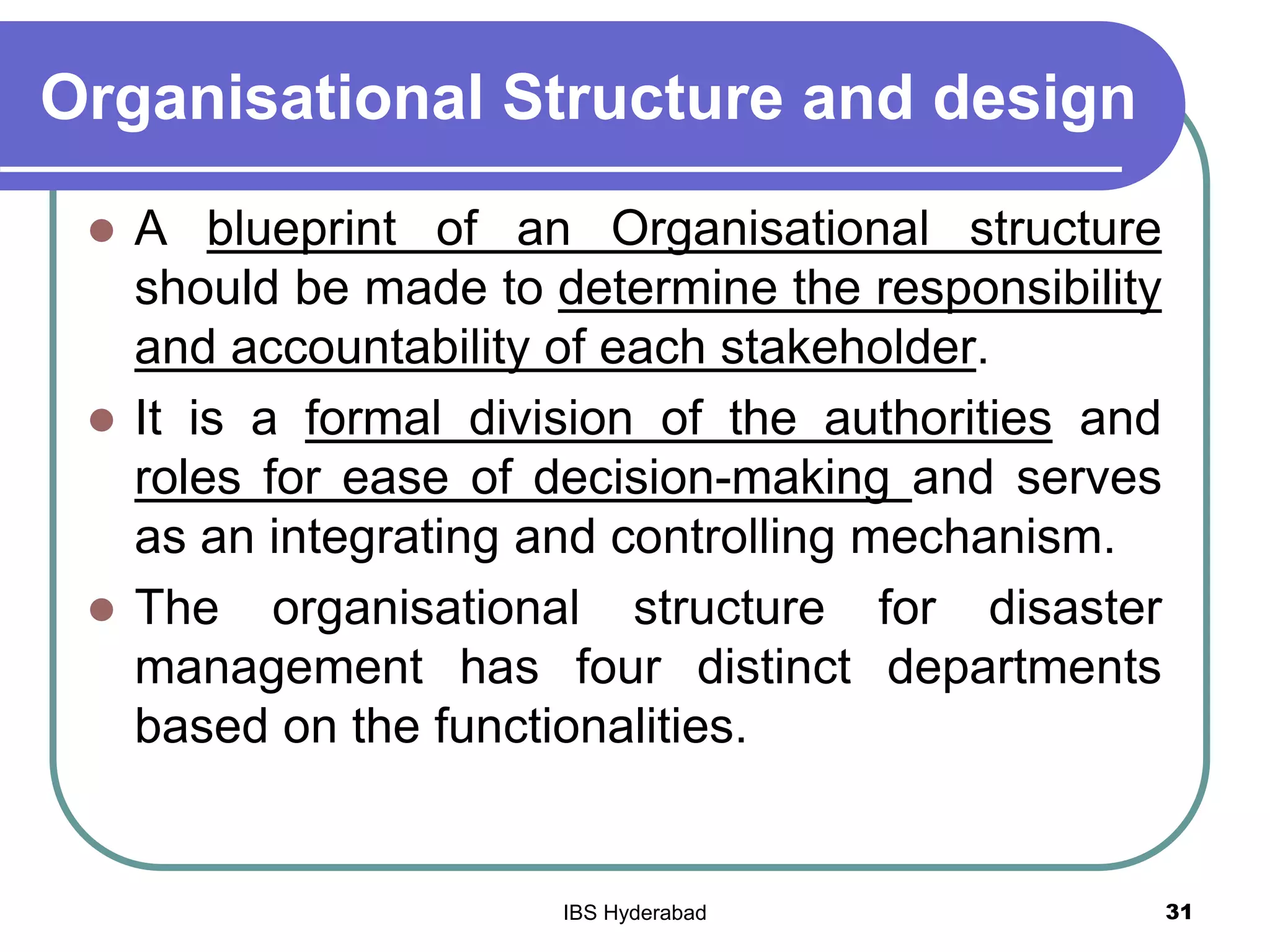 Organisational Structure and design
 A blueprint of an Organisational structure
should be made to determine the responsibility
and accountability of each stakeholder.
 It is a formal division of the authorities and
roles for ease of decision-making and serves
as an integrating and controlling mechanism.
 The organisational structure for disaster
management has four distinct departments
based on the functionalities.
31IBS Hyderabad
 