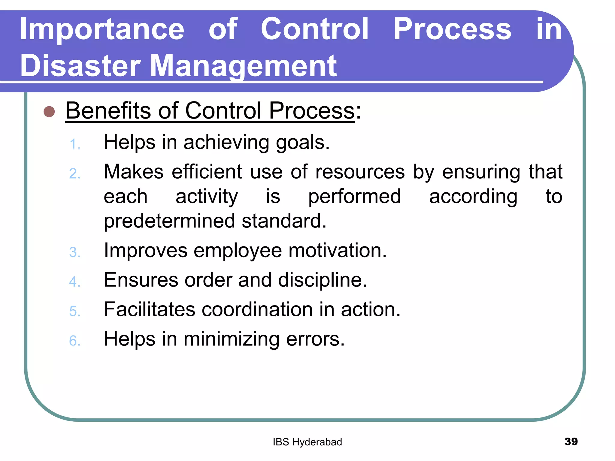 Importance of Control Process in
Disaster Management
 Benefits of Control Process:
1. Helps in achieving goals.
2. Makes efficient use of resources by ensuring that
each activity is performed according to
predetermined standard.
3. Improves employee motivation.
4. Ensures order and discipline.
5. Facilitates coordination in action.
6. Helps in minimizing errors.
39IBS Hyderabad
 