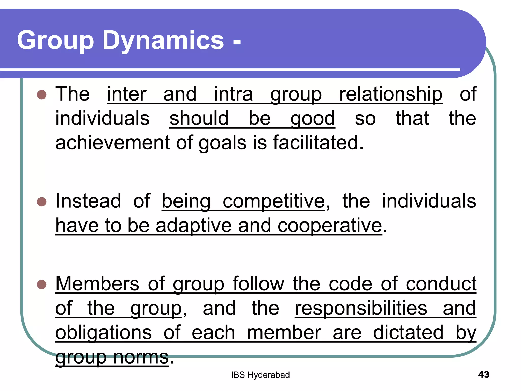 Group Dynamics -
 The inter and intra group relationship of
individuals should be good so that the
achievement of goals is facilitated.
 Instead of being competitive, the individuals
have to be adaptive and cooperative.
 Members of group follow the code of conduct
of the group, and the responsibilities and
obligations of each member are dictated by
group norms.
43IBS Hyderabad
 