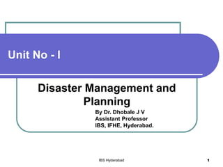 Unit No - I
Disaster Management and
Planning
By Dr. Dhobale J V
Assistant Professor
IBS, IFHE, Hyderabad.
IBS Hyderabad 1
 