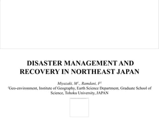 DISASTER MANAGEMENT AND
       RECOVERY IN NORTHEAST JAPAN
                               Miyazaki, M1., Ramdani, F1
1Geo-environment, Institute of Geography, Earth Science Department, Graduate School of

                          Science, Tohoku University, JAPAN
 