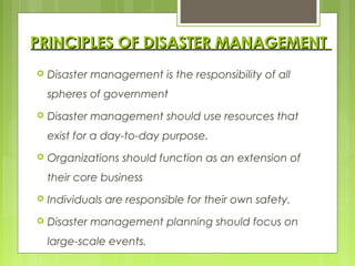 PRINCIPLES OF DISASTER MANAGEMENTPRINCIPLES OF DISASTER MANAGEMENT
 Disaster management is the responsibility of all
spheres of government
 Disaster management should use resources that
exist for a day-to-day purpose.
 Organizations should function as an extension of
their core business
 Individuals are responsible for their own safety.
 Disaster management planning should focus on
large-scale events.
 