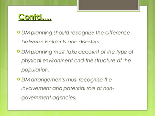 Contd….Contd….
 DM planning should recognize the difference
between incidents and disasters.
 DM planning must take account of the type of
physical environment and the structure of the
population.
 DM arrangements must recognise the
involvement and potential role of non-
government agencies.
 