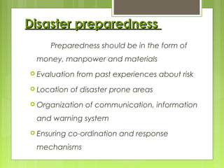 Disaster preparednessDisaster preparedness
Preparedness should be in the form of
money, manpower and materials
 Evaluation from past experiences about risk
 Location of disaster prone areas
 Organization of communication, information
and warning system
 Ensuring co-ordination and response
mechanisms
 